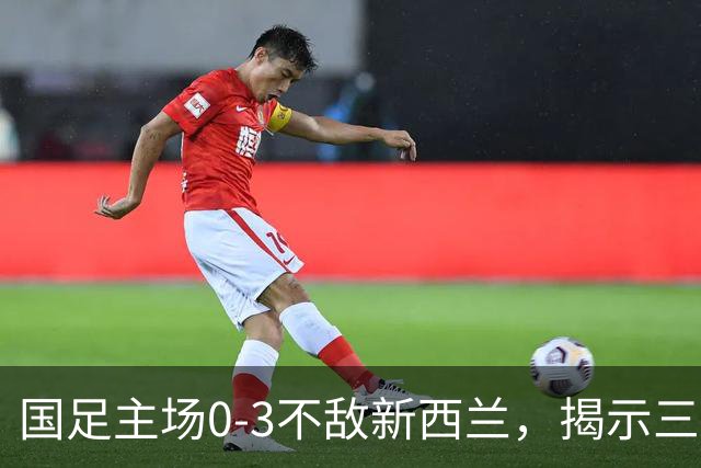 国足主场0-3不敌新西兰，揭示三大深层问题，19岁新人黄晟豪首秀引关注