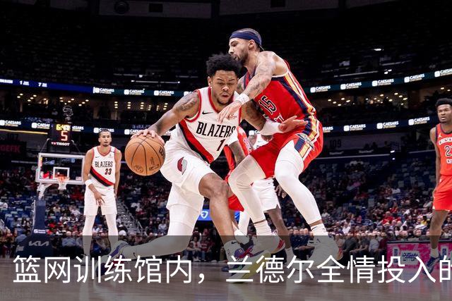 篮网训练馆内，兰德尔全情投入的训练画面曝光